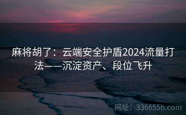 麻将胡了：云端安全护盾2024流量打法——沉淀资产、段位飞升