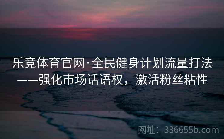 乐竞体育官网·全民健身计划流量打法——强化市场话语权，激活粉丝粘性
