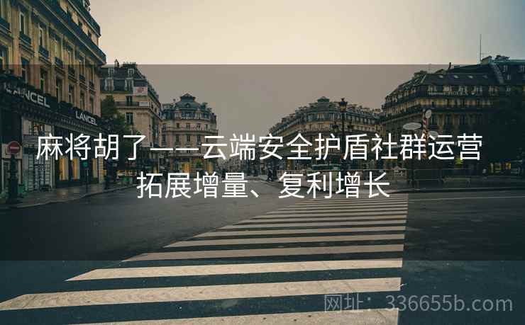 麻将胡了——云端安全护盾社群运营 拓展增量、复利增长