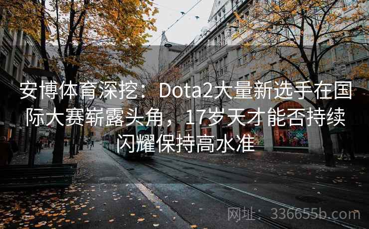 安博体育深挖：Dota2大量新选手在国际大赛崭露头角，17岁天才能否持续闪耀保持高水准