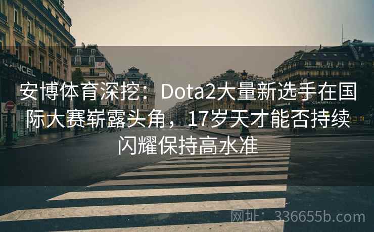 安博体育深挖：Dota2大量新选手在国际大赛崭露头角，17岁天才能否持续闪耀保持高水准