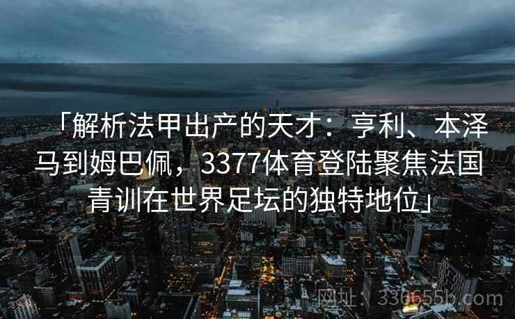 「解析法甲出产的天才：亨利、本泽马到姆巴佩，3377体育登陆聚焦法国青训在世界足坛的独特地位」