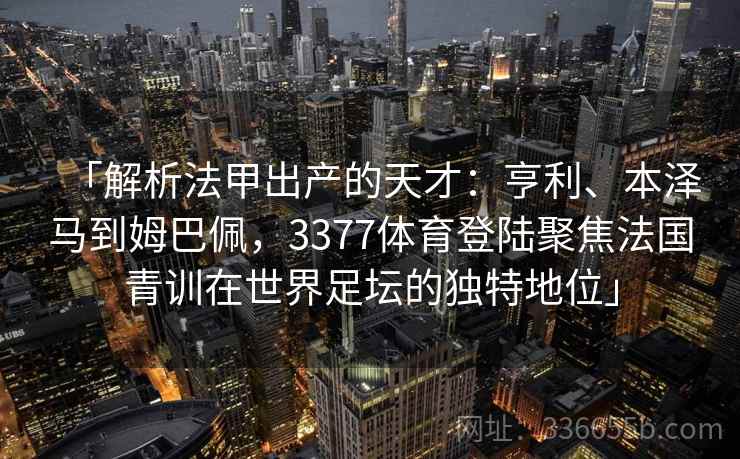 「解析法甲出产的天才：亨利、本泽马到姆巴佩，3377体育登陆聚焦法国青训在世界足坛的独特地位」