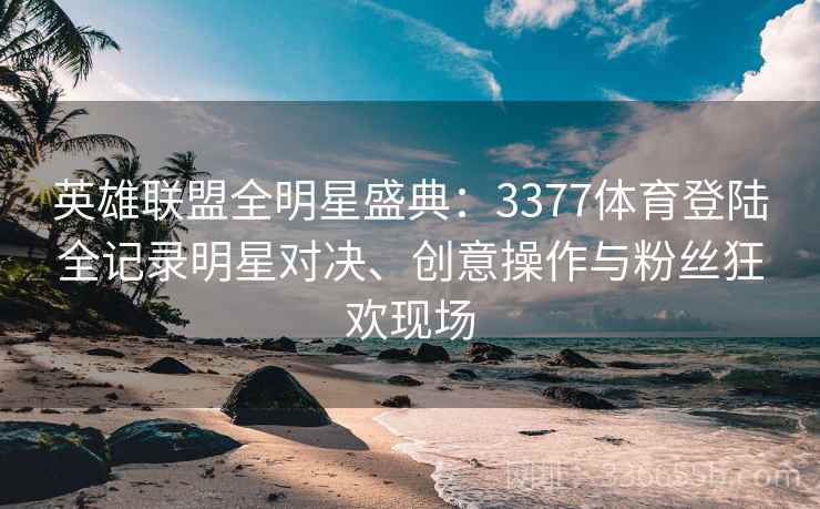 英雄联盟全明星盛典：3377体育登陆全记录明星对决、创意操作与粉丝狂欢现场