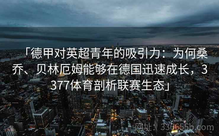 「德甲对英超青年的吸引力：为何桑乔、贝林厄姆能够在德国迅速成长，3377体育剖析联赛生态」