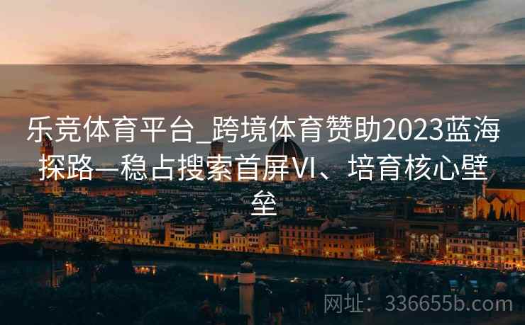 乐竞体育平台_跨境体育赞助2023蓝海探路—稳占搜索首屏Ⅵ、培育核心壁垒